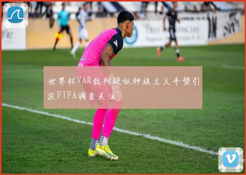 世界杯VAR裁判疑似种族主义手势引发FIFA调查关注
