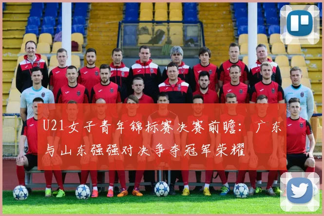 U21女子青年锦标赛决赛前瞻：广东与山东强强对决争夺冠军荣耀