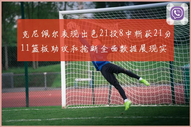 克尼佩尔表现出色21投8中斩获21分11篮板助攻和抢断全面数据展现实力