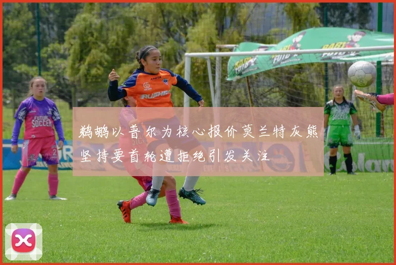 鹈鹕以普尔为核心报价莫兰特灰熊坚持要首轮遭拒绝引发关注