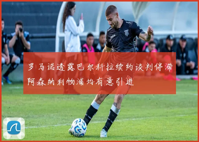 罗马诺透露巴尔科拉续约谈判停滞阿森纳利物浦均有意引进