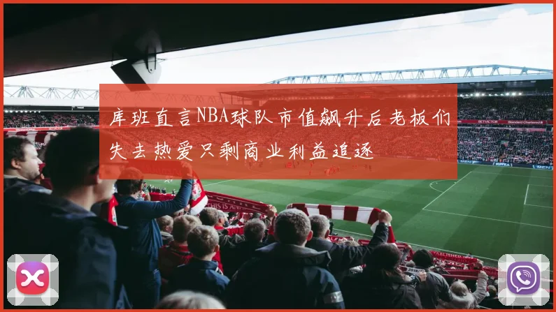 库班直言NBA球队市值飙升后老板们失去热爱只剩商业利益追逐