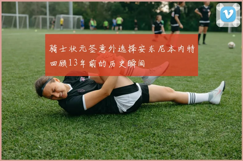 骑士状元签意外选择安东尼本内特回顾13年前的历史瞬间