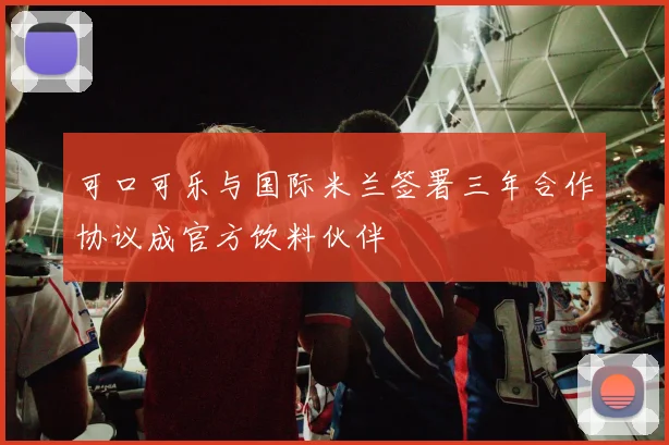 可口可乐与国际米兰签署三年合作协议成官方饮料伙伴