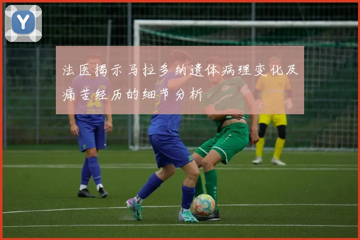 法医揭示马拉多纳遗体病理变化及痛苦经历的细节分析