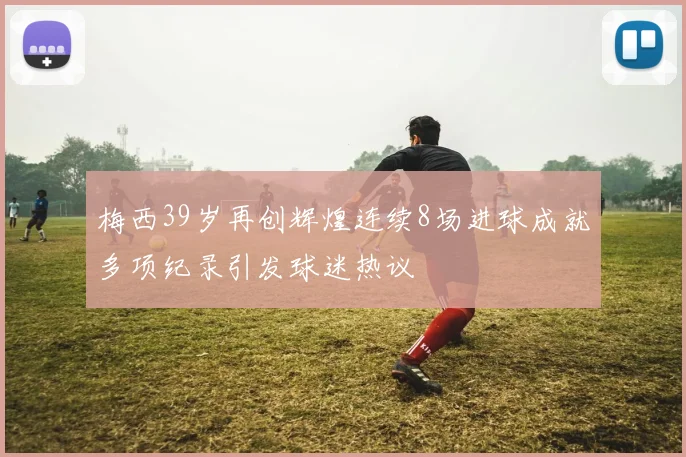 梅西39岁再创辉煌连续8场进球成就多项纪录引发球迷热议
