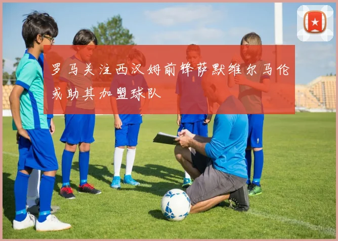 罗马关注西汉姆前锋萨默维尔马伦或助其加盟球队