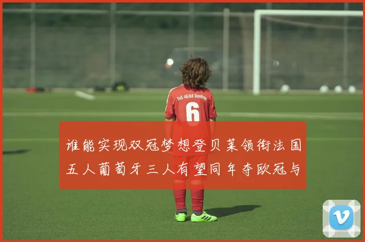 谁能实现双冠梦想登贝莱领衔法国五人葡萄牙三人有望同年夺欧冠与世界杯
