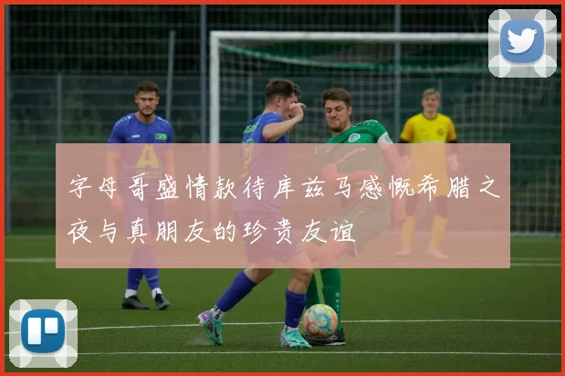 字母哥盛情款待库兹马感慨希腊之夜与真朋友的珍贵友谊