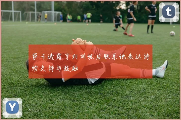萨卡透露亨利训练后联系他表达持续支持与鼓励