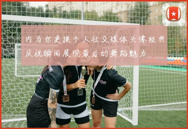 内马尔更换个人社交媒体头像经典庆祝瞬间展现最后的舞蹈魅力