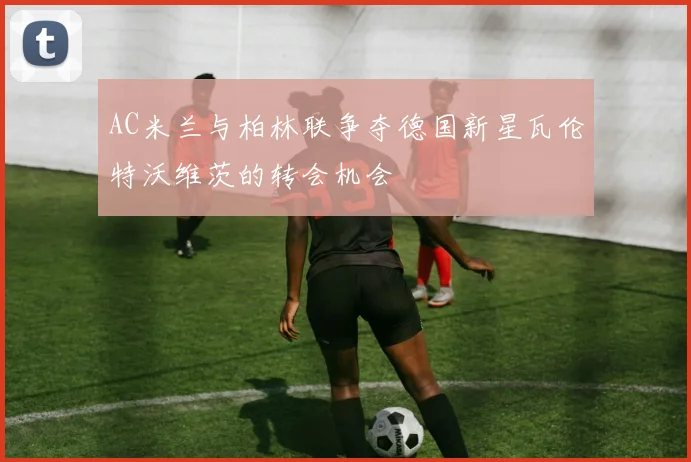 AC米兰与柏林联争夺德国新星瓦伦特沃维茨的转会机会