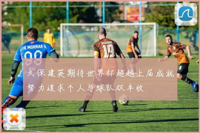 久保建英期待世界杯超越上届成就努力追求个人与球队双丰收