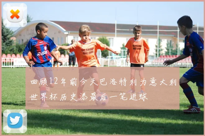 回顾12年前今天巴洛特利为意大利世界杯历史添最后一笔进球