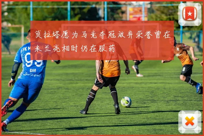 莫拉塔愿为马竞夺冠放弃荣誉曾在米兰亮相时仍在服药
